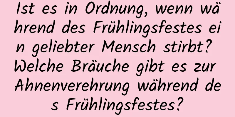 Ist es in Ordnung, wenn während des Frühlingsfestes ein geliebter Mensch stirbt? Welche Bräuche gibt es zur Ahnenverehrung während des Frühlingsfestes?