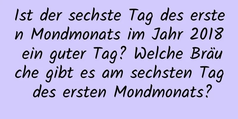 Ist der sechste Tag des ersten Mondmonats im Jahr 2018 ein guter Tag? Welche Bräuche gibt es am sechsten Tag des ersten Mondmonats?