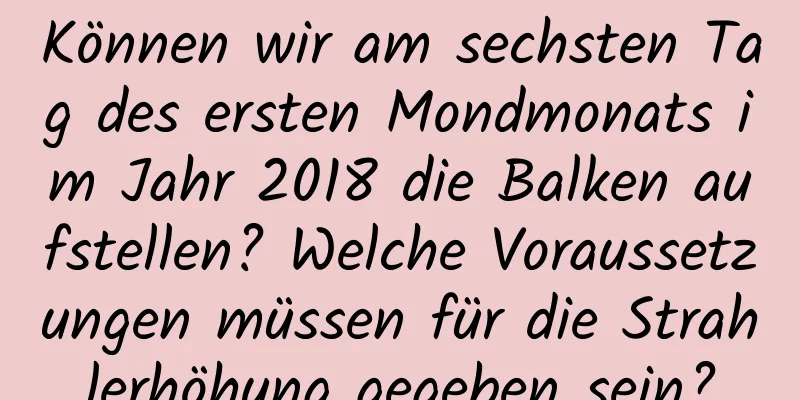 Können wir am sechsten Tag des ersten Mondmonats im Jahr 2018 die Balken aufstellen? Welche Voraussetzungen müssen für die Strahlerhöhung gegeben sein?