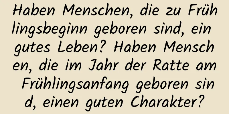 Haben Menschen, die zu Frühlingsbeginn geboren sind, ein gutes Leben? Haben Menschen, die im Jahr der Ratte am Frühlingsanfang geboren sind, einen guten Charakter?