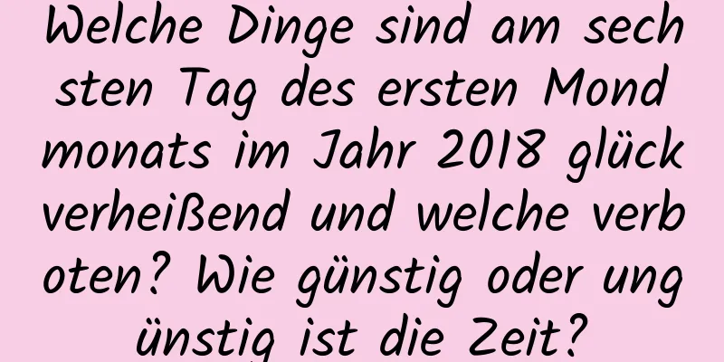 Welche Dinge sind am sechsten Tag des ersten Mondmonats im Jahr 2018 glückverheißend und welche verboten? Wie günstig oder ungünstig ist die Zeit?