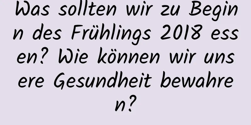 Was sollten wir zu Beginn des Frühlings 2018 essen? Wie können wir unsere Gesundheit bewahren?