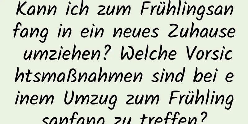 Kann ich zum Frühlingsanfang in ein neues Zuhause umziehen? Welche Vorsichtsmaßnahmen sind bei einem Umzug zum Frühlingsanfang zu treffen?