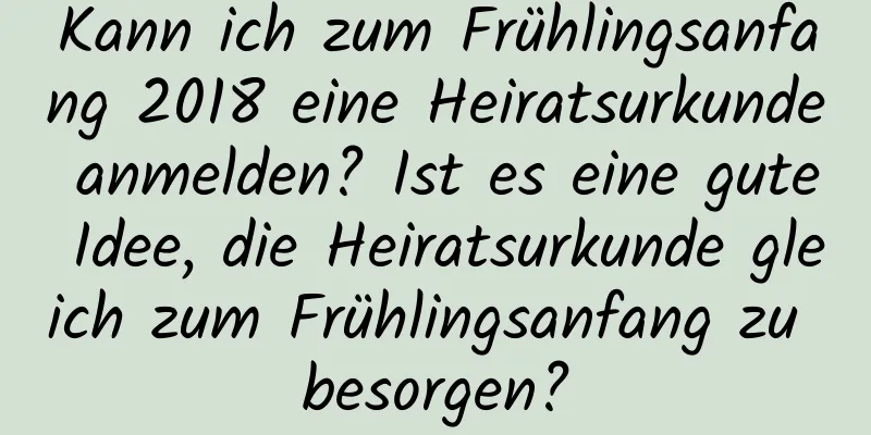 Kann ich zum Frühlingsanfang 2018 eine Heiratsurkunde anmelden? Ist es eine gute Idee, die Heiratsurkunde gleich zum Frühlingsanfang zu besorgen?