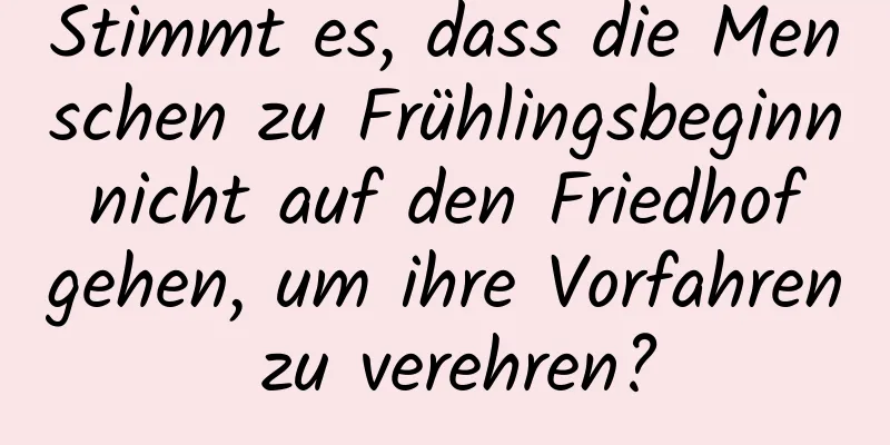 Stimmt es, dass die Menschen zu Frühlingsbeginn nicht auf den Friedhof gehen, um ihre Vorfahren zu verehren?