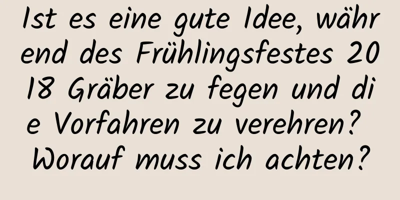 Ist es eine gute Idee, während des Frühlingsfestes 2018 Gräber zu fegen und die Vorfahren zu verehren? Worauf muss ich achten?