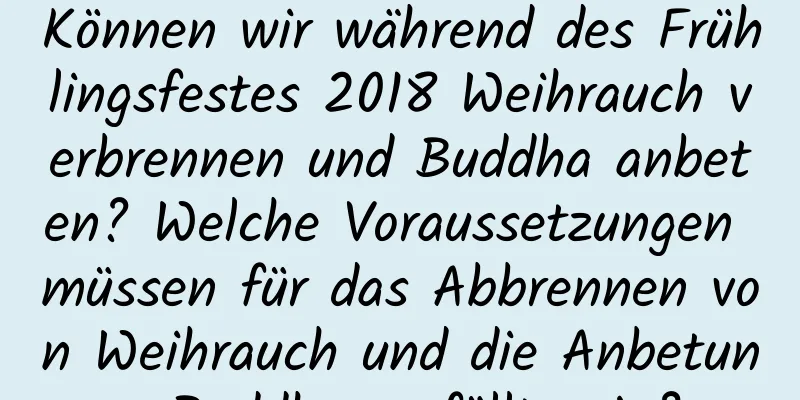 Können wir während des Frühlingsfestes 2018 Weihrauch verbrennen und Buddha anbeten? Welche Voraussetzungen müssen für das Abbrennen von Weihrauch und die Anbetung Buddhas erfüllt sein?