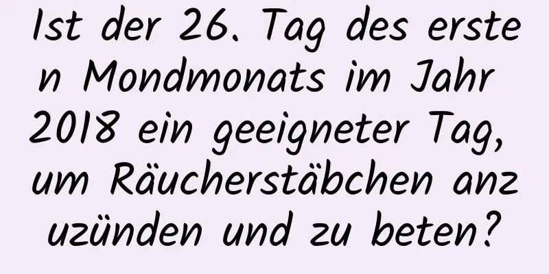 Ist der 26. Tag des ersten Mondmonats im Jahr 2018 ein geeigneter Tag, um Räucherstäbchen anzuzünden und zu beten?