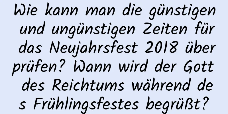 Wie kann man die günstigen und ungünstigen Zeiten für das Neujahrsfest 2018 überprüfen? Wann wird der Gott des Reichtums während des Frühlingsfestes begrüßt?