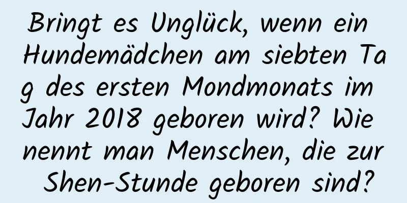 Bringt es Unglück, wenn ein Hundemädchen am siebten Tag des ersten Mondmonats im Jahr 2018 geboren wird? Wie nennt man Menschen, die zur Shen-Stunde geboren sind?