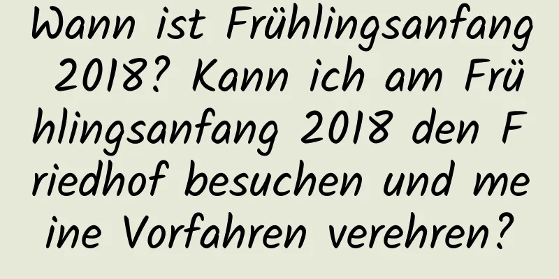 Wann ist Frühlingsanfang 2018? Kann ich am Frühlingsanfang 2018 den Friedhof besuchen und meine Vorfahren verehren?