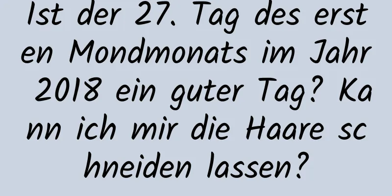 Ist der 27. Tag des ersten Mondmonats im Jahr 2018 ein guter Tag? Kann ich mir die Haare schneiden lassen?