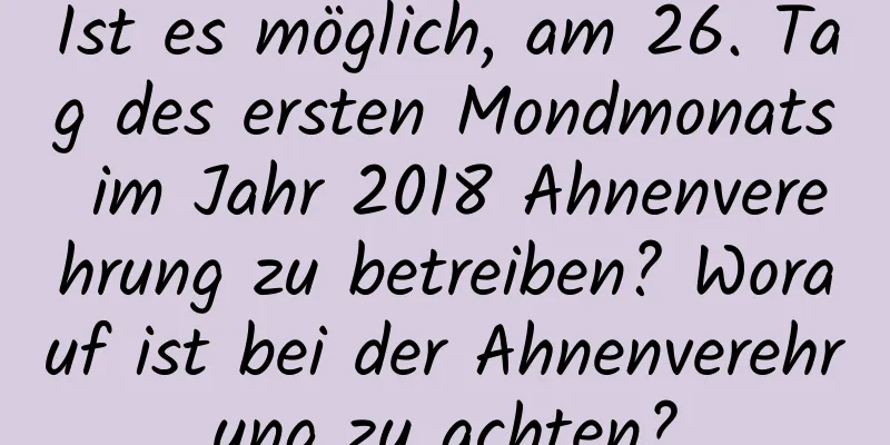 Ist es möglich, am 26. Tag des ersten Mondmonats im Jahr 2018 Ahnenverehrung zu betreiben? Worauf ist bei der Ahnenverehrung zu achten?