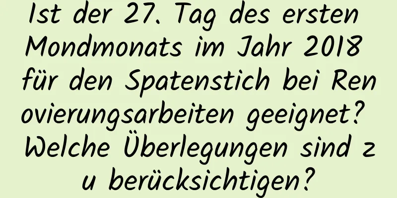 Ist der 27. Tag des ersten Mondmonats im Jahr 2018 für den Spatenstich bei Renovierungsarbeiten geeignet? Welche Überlegungen sind zu berücksichtigen?