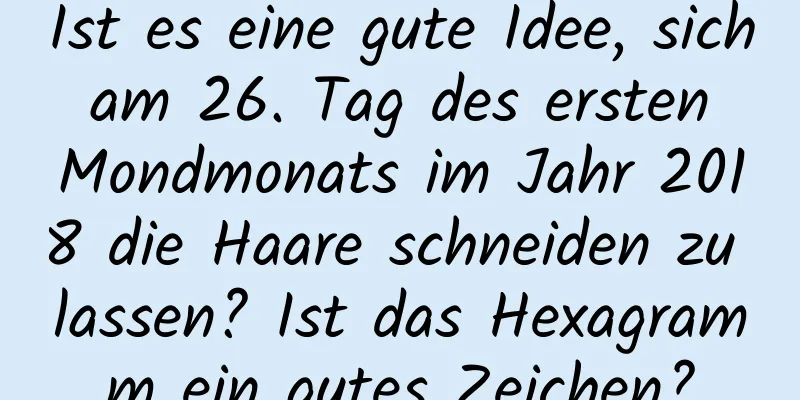 Ist es eine gute Idee, sich am 26. Tag des ersten Mondmonats im Jahr 2018 die Haare schneiden zu lassen? Ist das Hexagramm ein gutes Zeichen?