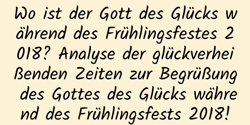 Wo ist der Gott des Glücks während des Frühlingsfestes 2018? Analyse der glückverheißenden Zeiten zur Begrüßung des Gottes des Glücks während des Frühlingsfests 2018!