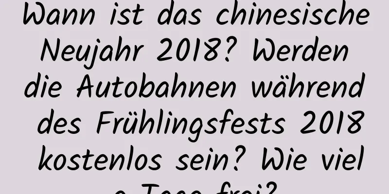 Wann ist das chinesische Neujahr 2018? Werden die Autobahnen während des Frühlingsfests 2018 kostenlos sein? Wie viele Tage frei?