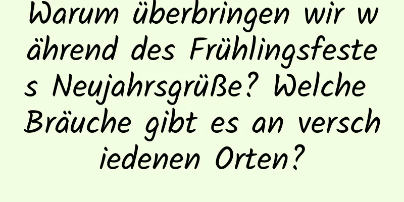 Warum überbringen wir während des Frühlingsfestes Neujahrsgrüße? Welche Bräuche gibt es an verschiedenen Orten?