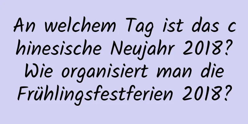 An welchem ​​Tag ist das chinesische Neujahr 2018? Wie organisiert man die Frühlingsfestferien 2018?