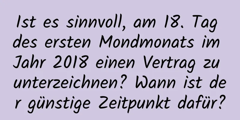 Ist es sinnvoll, am 18. Tag des ersten Mondmonats im Jahr 2018 einen Vertrag zu unterzeichnen? Wann ist der günstige Zeitpunkt dafür?