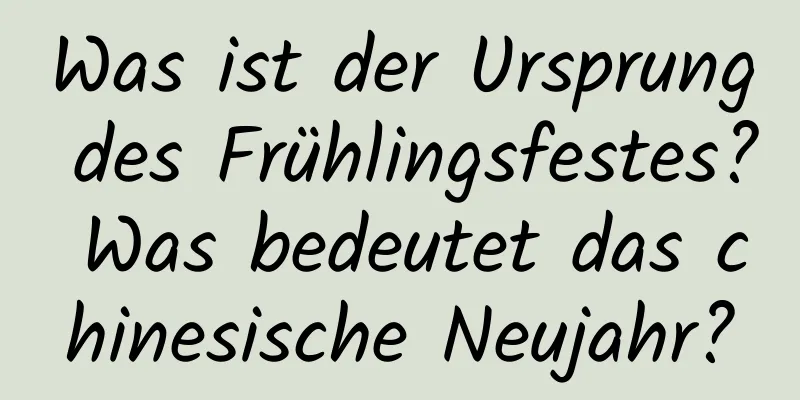 Was ist der Ursprung des Frühlingsfestes? Was bedeutet das chinesische Neujahr?