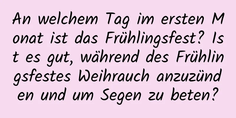 An welchem ​​Tag im ersten Monat ist das Frühlingsfest? Ist es gut, während des Frühlingsfestes Weihrauch anzuzünden und um Segen zu beten?