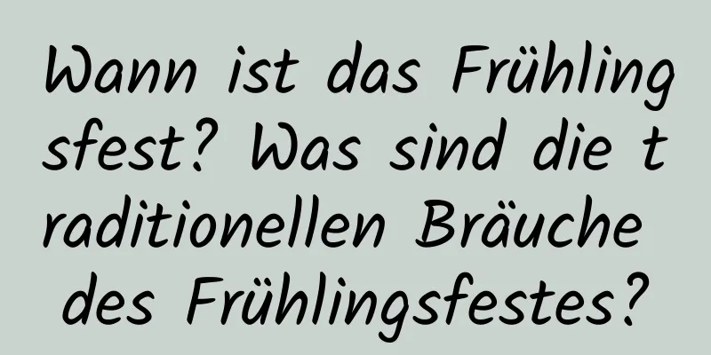 Wann ist das Frühlingsfest? Was sind die traditionellen Bräuche des Frühlingsfestes?