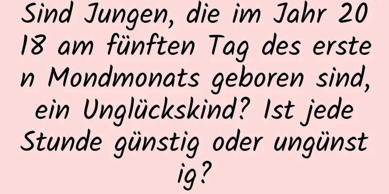 Sind Jungen, die im Jahr 2018 am fünften Tag des ersten Mondmonats geboren sind, ein Unglückskind? Ist jede Stunde günstig oder ungünstig?