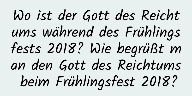 Wo ist der Gott des Reichtums während des Frühlingsfests 2018? Wie begrüßt man den Gott des Reichtums beim Frühlingsfest 2018?