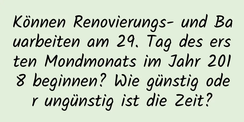 Können Renovierungs- und Bauarbeiten am 29. Tag des ersten Mondmonats im Jahr 2018 beginnen? Wie günstig oder ungünstig ist die Zeit?