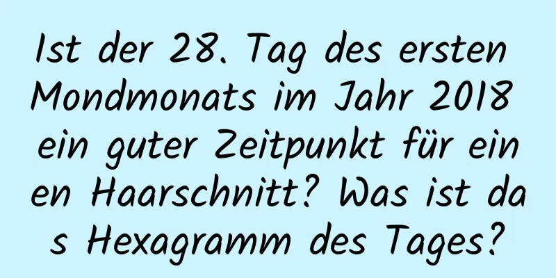 Ist der 28. Tag des ersten Mondmonats im Jahr 2018 ein guter Zeitpunkt für einen Haarschnitt? Was ist das Hexagramm des Tages?