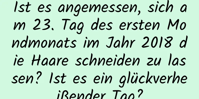 Ist es angemessen, sich am 23. Tag des ersten Mondmonats im Jahr 2018 die Haare schneiden zu lassen? Ist es ein glückverheißender Tag?