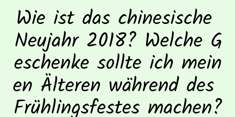 Wie ist das chinesische Neujahr 2018? Welche Geschenke sollte ich meinen Älteren während des Frühlingsfestes machen?