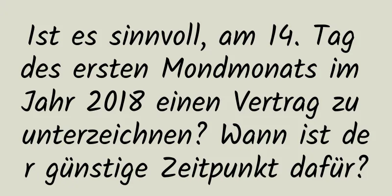 Ist es sinnvoll, am 14. Tag des ersten Mondmonats im Jahr 2018 einen Vertrag zu unterzeichnen? Wann ist der günstige Zeitpunkt dafür?