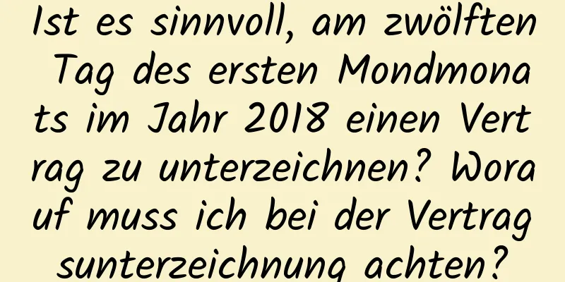 Ist es sinnvoll, am zwölften Tag des ersten Mondmonats im Jahr 2018 einen Vertrag zu unterzeichnen? Worauf muss ich bei der Vertragsunterzeichnung achten?