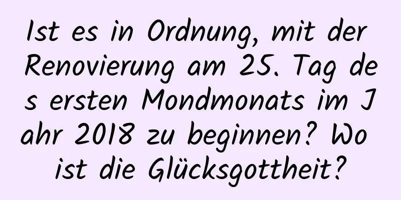 Ist es in Ordnung, mit der Renovierung am 25. Tag des ersten Mondmonats im Jahr 2018 zu beginnen? Wo ist die Glücksgottheit?