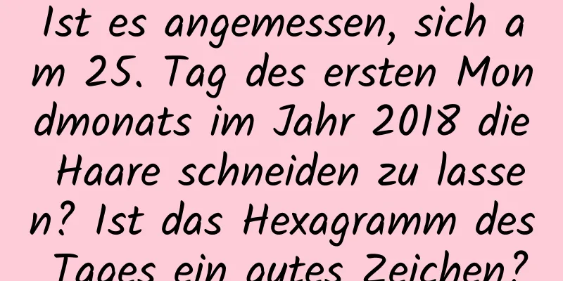 Ist es angemessen, sich am 25. Tag des ersten Mondmonats im Jahr 2018 die Haare schneiden zu lassen? Ist das Hexagramm des Tages ein gutes Zeichen?