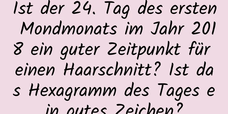 Ist der 24. Tag des ersten Mondmonats im Jahr 2018 ein guter Zeitpunkt für einen Haarschnitt? Ist das Hexagramm des Tages ein gutes Zeichen?