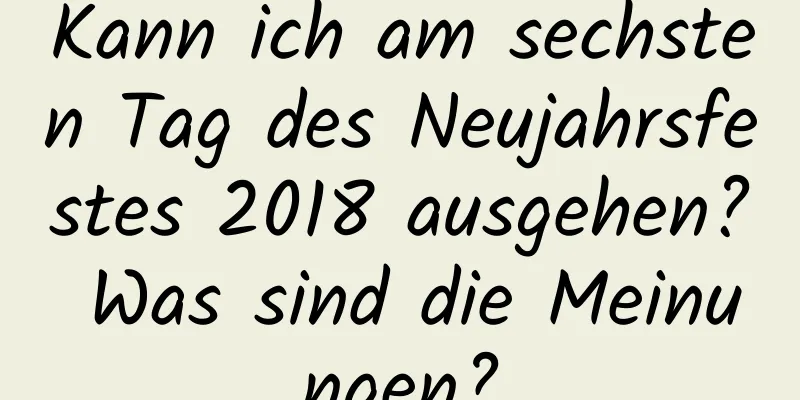 Kann ich am sechsten Tag des Neujahrsfestes 2018 ausgehen? Was sind die Meinungen?