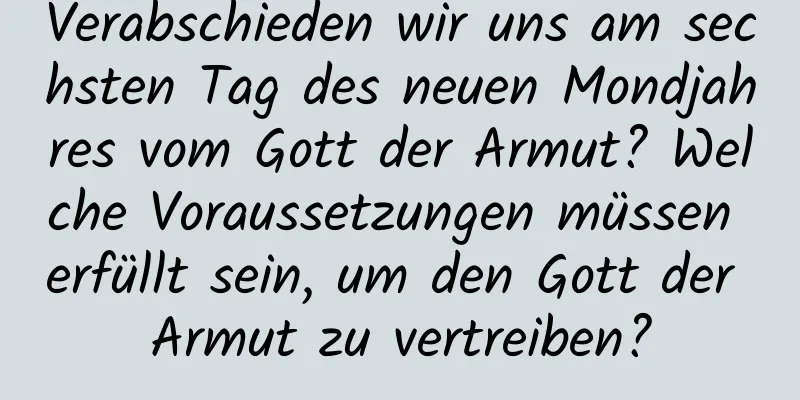 Verabschieden wir uns am sechsten Tag des neuen Mondjahres vom Gott der Armut? Welche Voraussetzungen müssen erfüllt sein, um den Gott der Armut zu vertreiben?