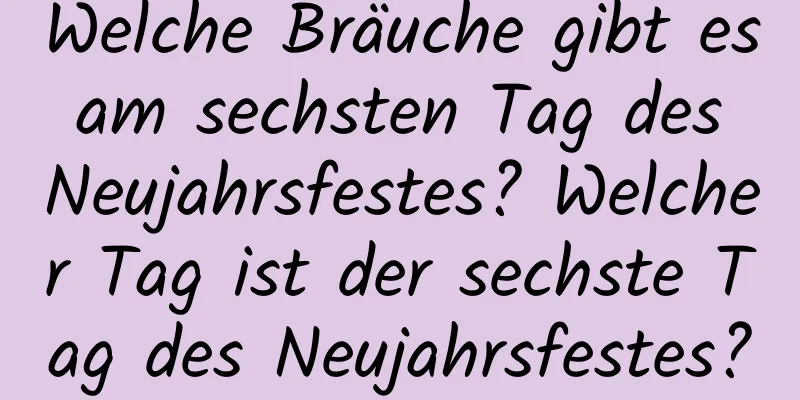 Welche Bräuche gibt es am sechsten Tag des Neujahrsfestes? Welcher Tag ist der sechste Tag des Neujahrsfestes?