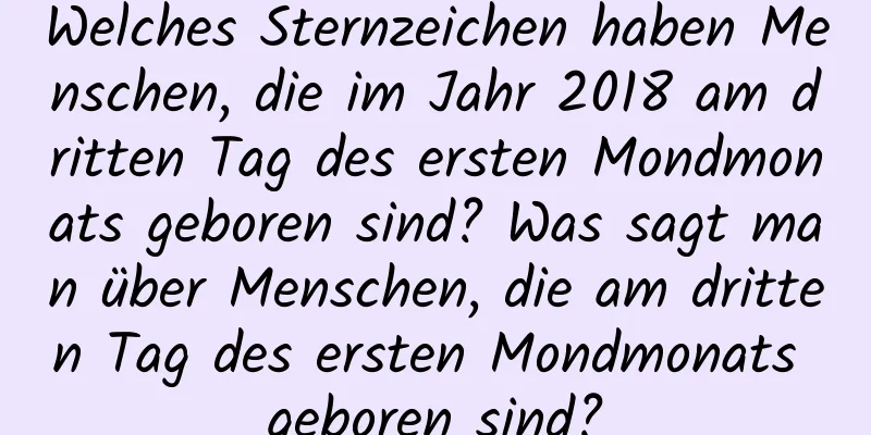 Welches Sternzeichen haben Menschen, die im Jahr 2018 am dritten Tag des ersten Mondmonats geboren sind? Was sagt man über Menschen, die am dritten Tag des ersten Mondmonats geboren sind?