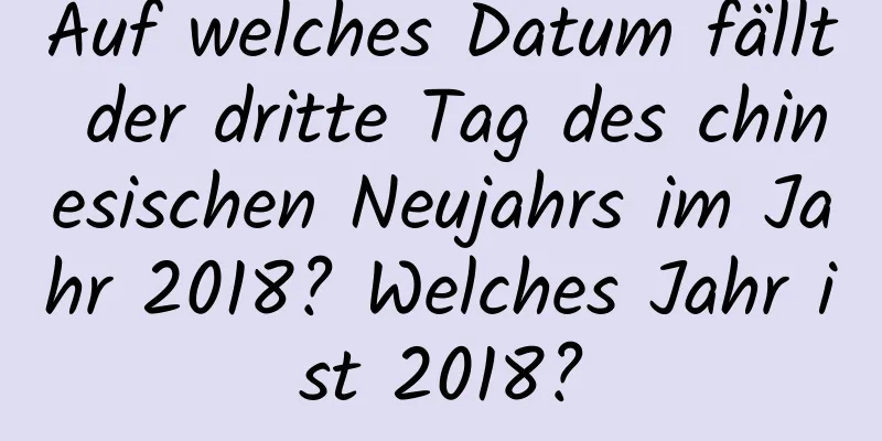 Auf welches Datum fällt der dritte Tag des chinesischen Neujahrs im Jahr 2018? Welches Jahr ist 2018?