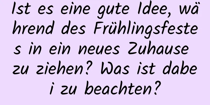 Ist es eine gute Idee, während des Frühlingsfestes in ein neues Zuhause zu ziehen? Was ist dabei zu beachten?