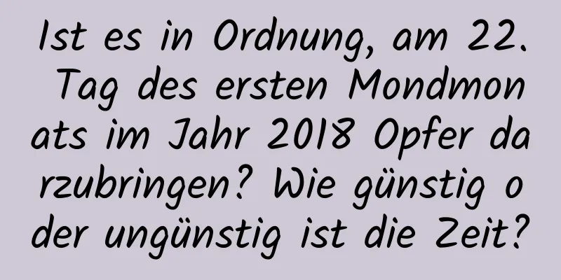 Ist es in Ordnung, am 22. Tag des ersten Mondmonats im Jahr 2018 Opfer darzubringen? Wie günstig oder ungünstig ist die Zeit?