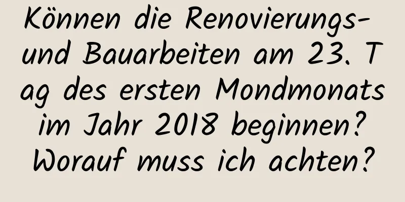 Können die Renovierungs- und Bauarbeiten am 23. Tag des ersten Mondmonats im Jahr 2018 beginnen? Worauf muss ich achten?