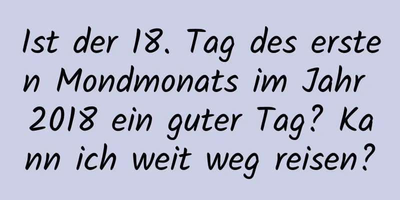 Ist der 18. Tag des ersten Mondmonats im Jahr 2018 ein guter Tag? Kann ich weit weg reisen?