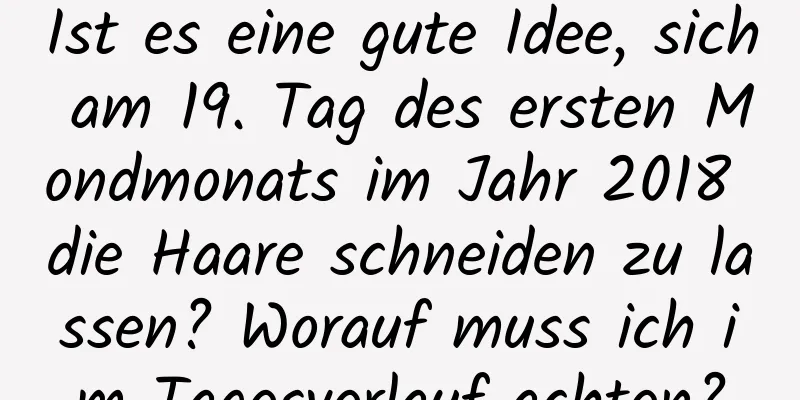 Ist es eine gute Idee, sich am 19. Tag des ersten Mondmonats im Jahr 2018 die Haare schneiden zu lassen? Worauf muss ich im Tagesverlauf achten?