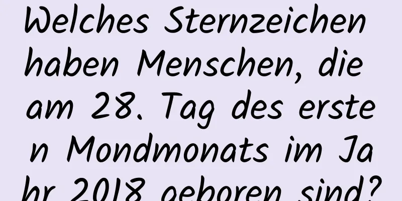 Welches Sternzeichen haben Menschen, die am 28. Tag des ersten Mondmonats im Jahr 2018 geboren sind?