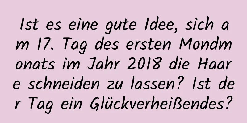 Ist es eine gute Idee, sich am 17. Tag des ersten Mondmonats im Jahr 2018 die Haare schneiden zu lassen? Ist der Tag ein Glückverheißendes?